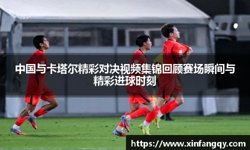 中国与卡塔尔精彩对决视频集锦回顾赛场瞬间与精彩进球时刻